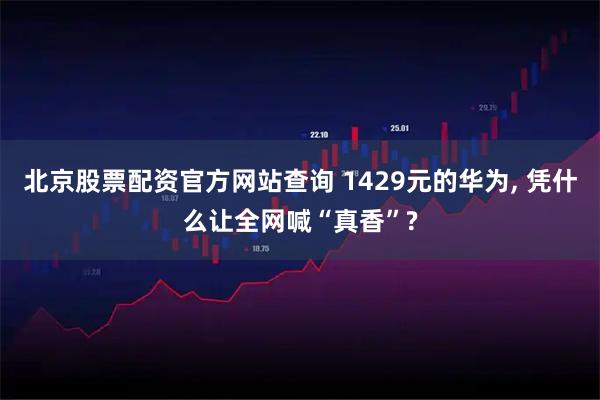 北京股票配资官方网站查询 1429元的华为, 凭什么让全网喊“真香”?