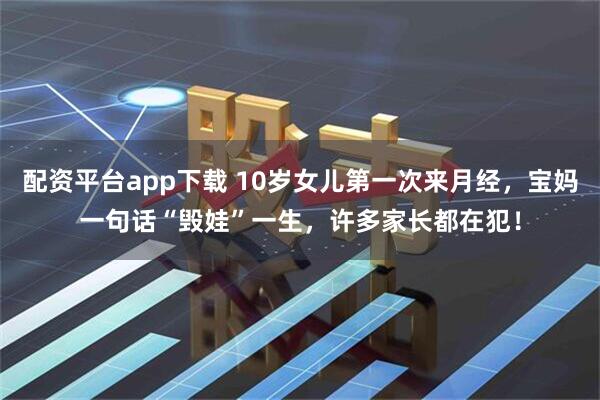 配资平台app下载 10岁女儿第一次来月经，宝妈一句话“毁娃”一生，许多家长都在犯！