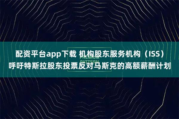 配资平台app下载 机构股东服务机构（ISS）呼吁特斯拉股东投票反对马斯克的高额薪酬计划