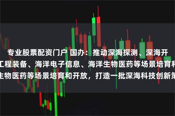 专业股票配资门户 国办：推动深海探测、深海开采、深远海养殖、海洋工程装备、海洋电子信息、海洋生物医药等场景培育和开放，打造一批深海科技创新策源地
