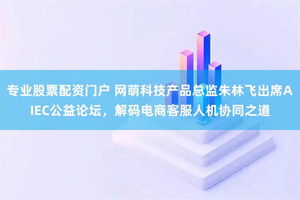 专业股票配资门户 网萌科技产品总监朱林飞出席AIEC公益论坛，解码电商客服人机协同之道