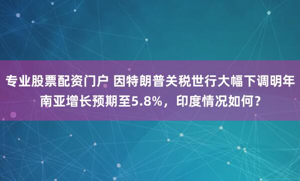 专业股票配资门户 因特朗普关税世行大幅下调明年南亚增长预期至5.8%，印度情况如何？