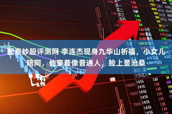 配资炒股评测网 李连杰现身九华山祈福，小女儿陪同，他穿着像普通人，脸上显沧桑