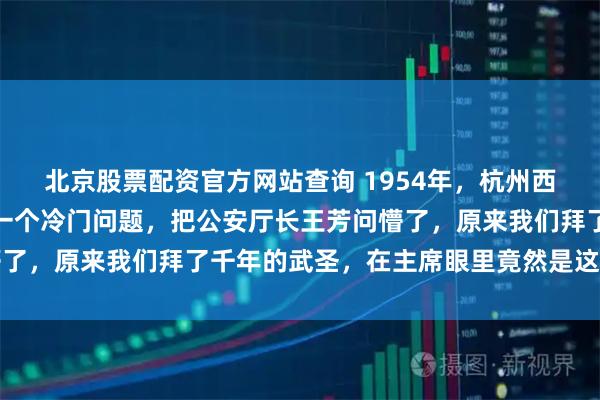 北京股票配资官方网站查询 1954年，杭州西湖边，毛主席突然问了一个冷门问题，把公安厅长王芳问懵了，原来我们拜了千年的武圣，在主席眼里竟然是这样的结局