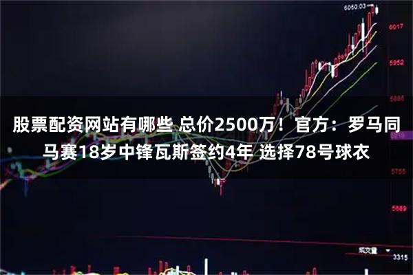 股票配资网站有哪些 总价2500万！官方：罗马同马赛18岁中锋瓦斯签约4年 选择78号球衣