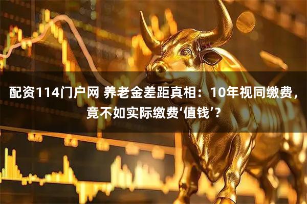 配资114门户网 养老金差距真相：10年视同缴费，竟不如实际缴费‘值钱’？