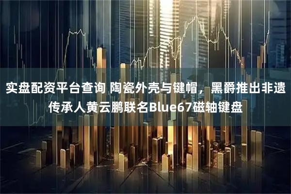 实盘配资平台查询 陶瓷外壳与键帽，黑爵推出非遗传承人黄云鹏联名Blue67磁轴键盘