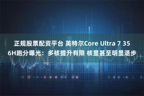 正规股票配资平台 英特尔Core Ultra 7 356H跑分曝光：多核提升有限 核显甚至明显退步