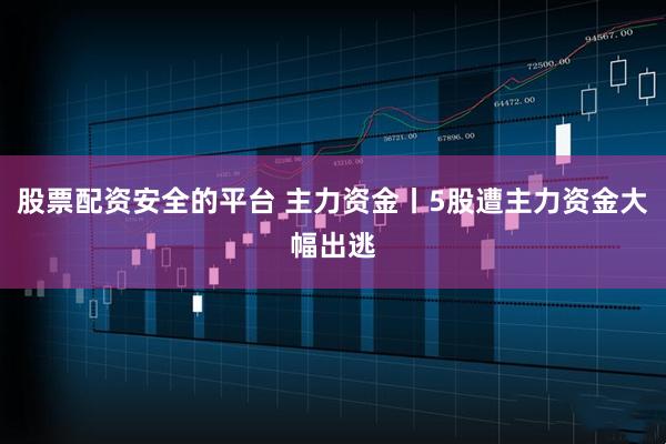 股票配资安全的平台 主力资金丨5股遭主力资金大幅出逃