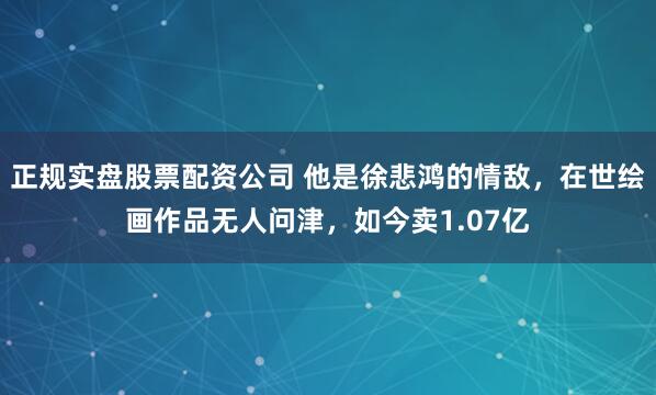 正规实盘股票配资公司 他是徐悲鸿的情敌，在世绘画作品无人问津，如今卖1.07亿