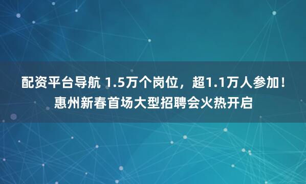 配资平台导航 1.5万个岗位，超1.1万人参加！惠州新春首场大型招聘会火热开启