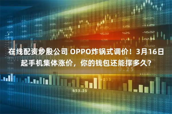 在线配资炒股公司 OPPO炸锅式调价！3月16日起手机集体涨价，你的钱包还能撑多久？