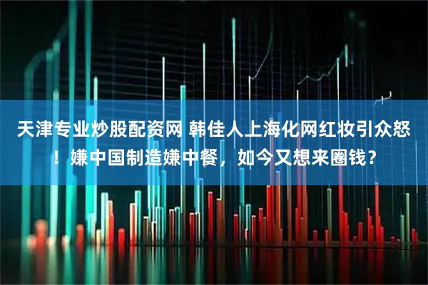 天津专业炒股配资网 韩佳人上海化网红妆引众怒！嫌中国制造嫌中餐，如今又想来圈钱？